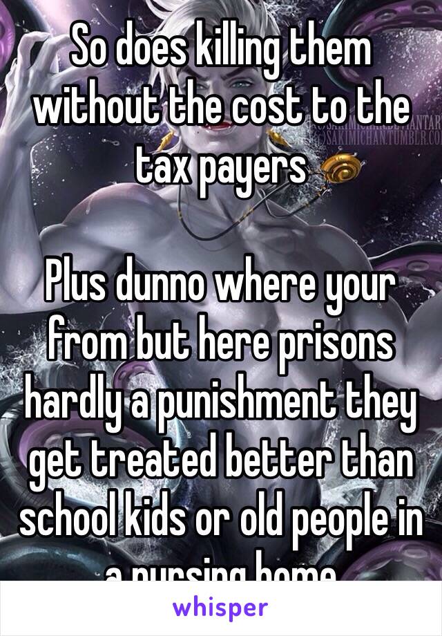 So does killing them without the cost to the tax payers 

Plus dunno where your from but here prisons hardly a punishment they get treated better than school kids or old people in a nursing home 