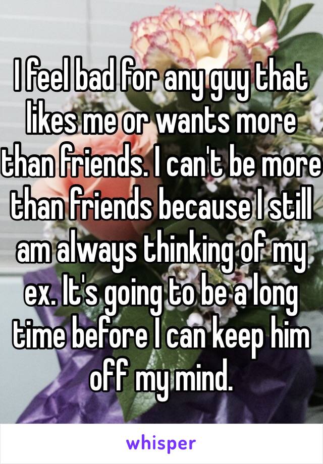 I feel bad for any guy that likes me or wants more than friends. I can't be more than friends because I still am always thinking of my ex. It's going to be a long time before I can keep him off my mind. 