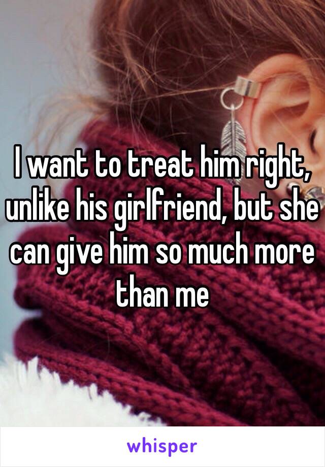 I want to treat him right, unlike his girlfriend, but she can give him so much more than me 