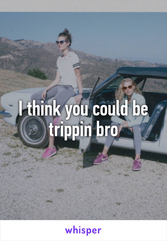 I think you could be trippin bro