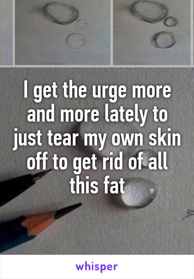 I get the urge more and more lately to just tear my own skin off to get rid of all this fat