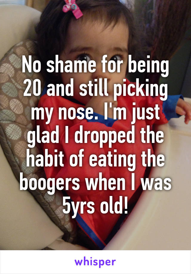 No shame for being 20 and still picking my nose. I'm just glad I dropped the habit of eating the boogers when I was 5yrs old!