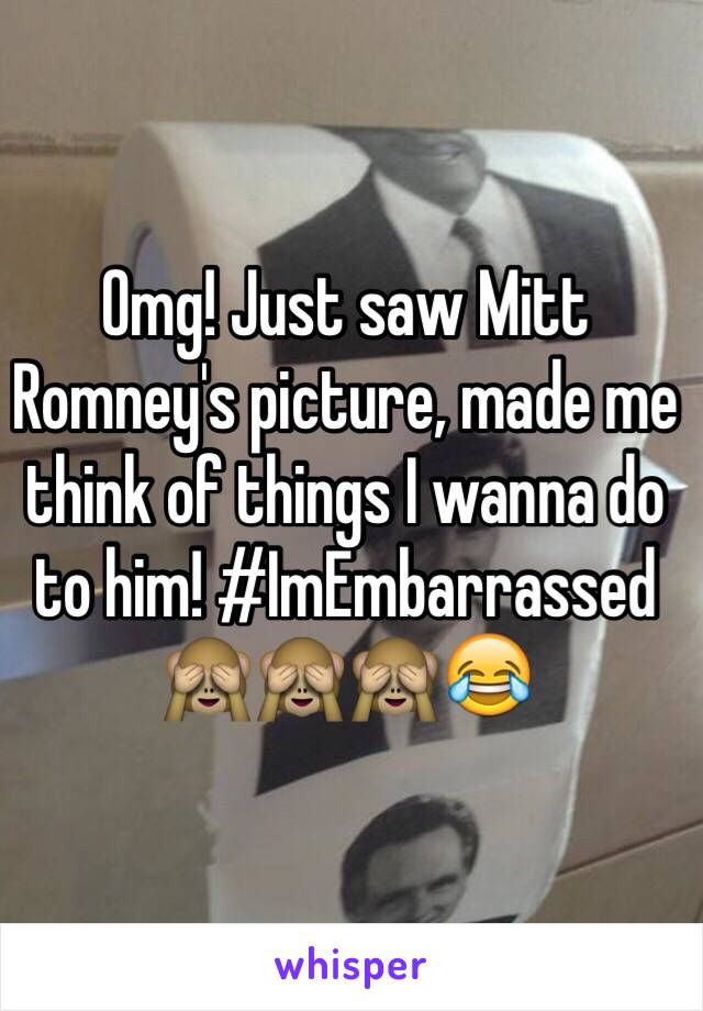 Omg! Just saw Mitt Romney's picture, made me think of things I wanna do to him! #ImEmbarrassed 🙈🙈🙈😂