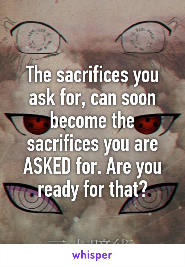 The sacrifices you ask for, can soon become the sacrifices you are ASKED for. Are you ready for that?