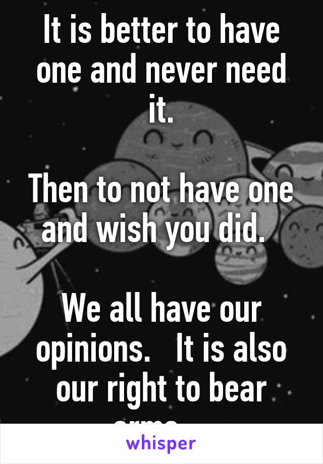 It is better to have one and never need it.

Then to not have one and wish you did.  

We all have our opinions.   It is also our right to bear arms.   