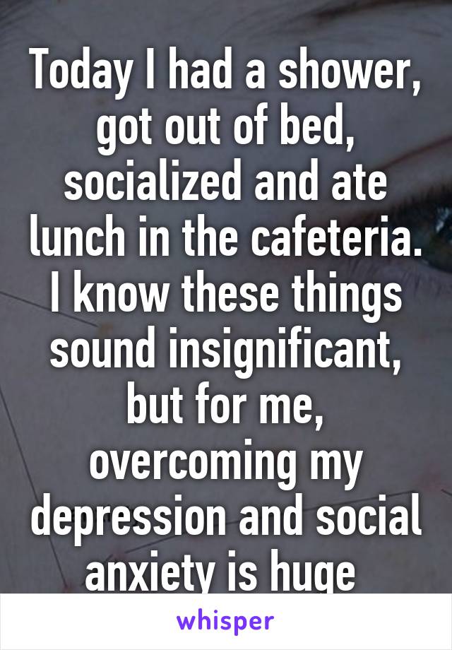 Today I had a shower, got out of bed, socialized and ate lunch in the cafeteria. I know these things sound insignificant, but for me, overcoming my depression and social anxiety is huge 