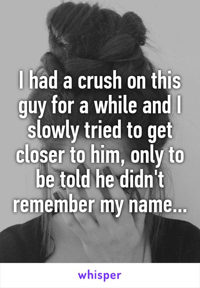 I had a crush on this guy for a while and I slowly tried to get closer to him, only to be told he didn't remember my name...