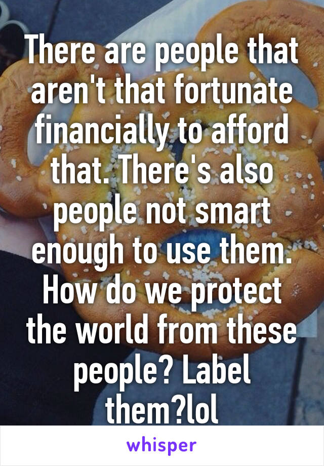 There are people that aren't that fortunate financially to afford that. There's also people not smart enough to use them. How do we protect the world from these people? Label them?lol