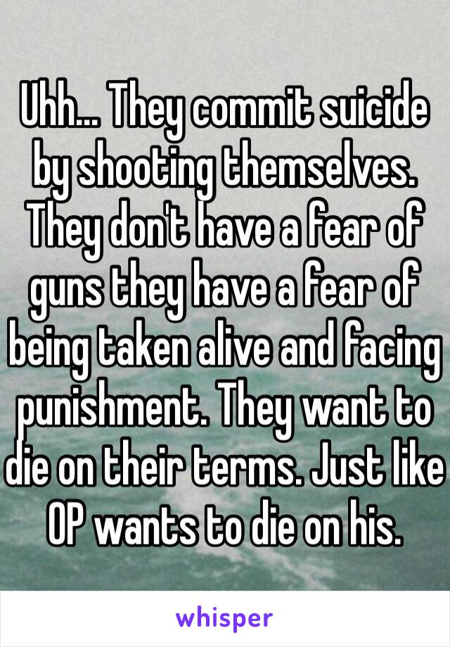 Uhh... They commit suicide by shooting themselves. They don't have a fear of guns they have a fear of being taken alive and facing punishment. They want to die on their terms. Just like OP wants to die on his.