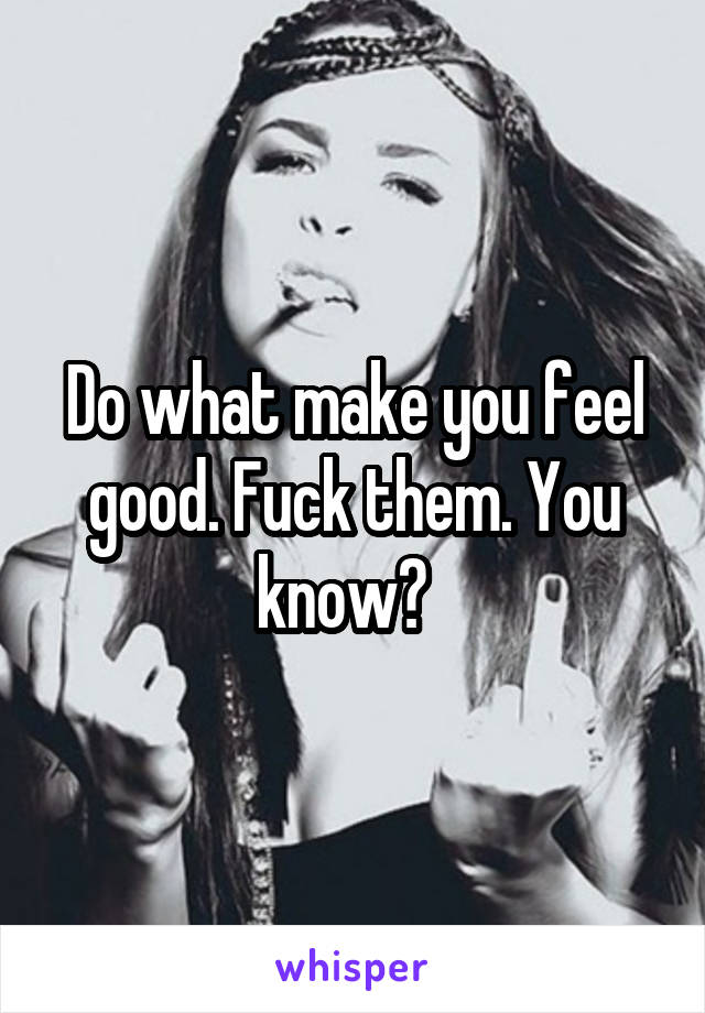 Do what make you feel good. Fuck them. You know?  