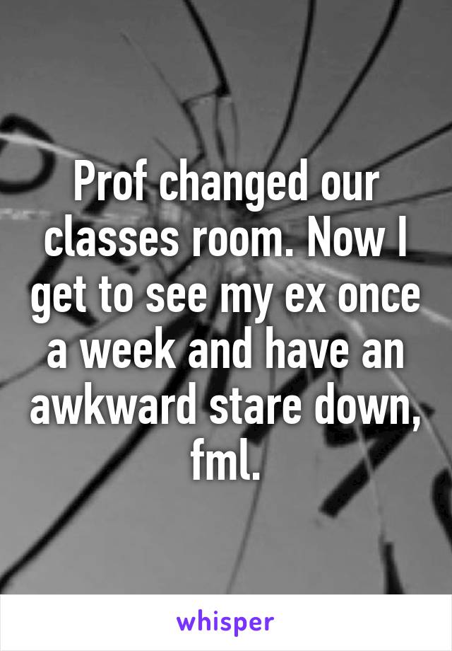 Prof changed our classes room. Now I get to see my ex once a week and have an awkward stare down, fml.