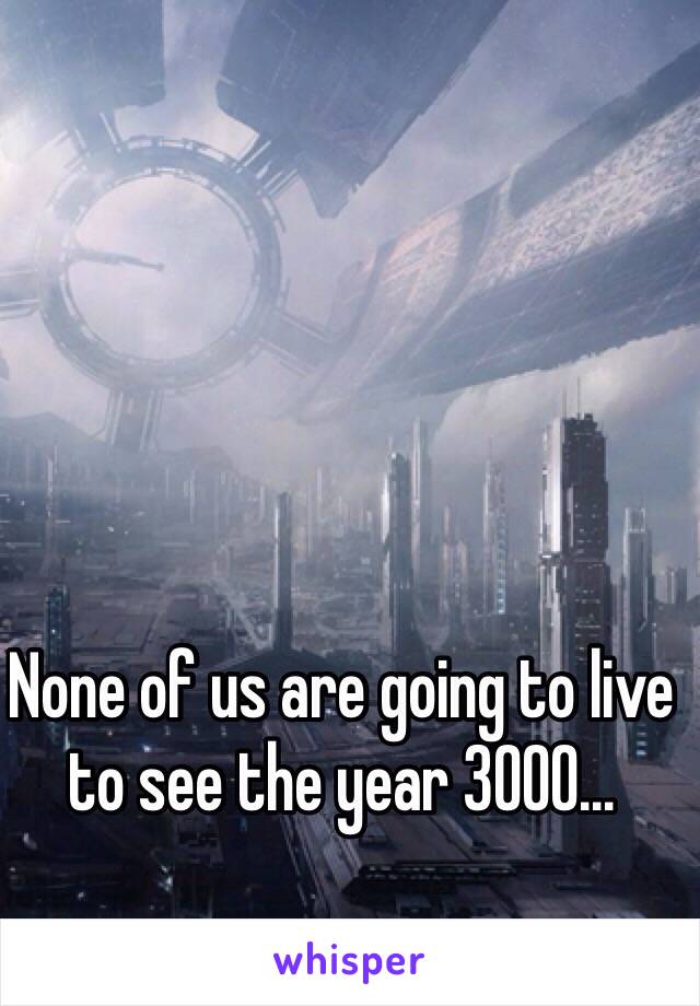 None of us are going to live to see the year 3000...