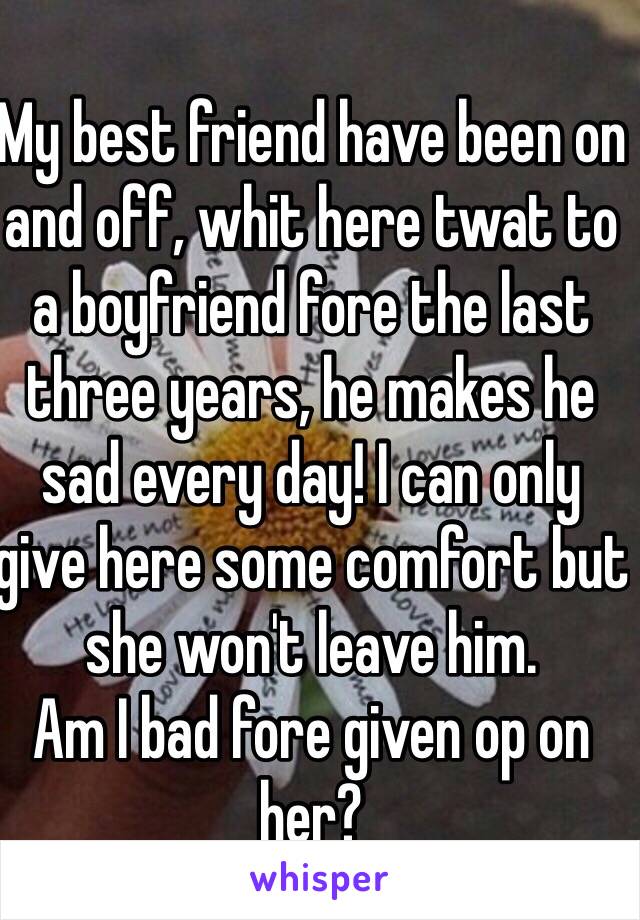 My best friend have been on and off, whit here twat to a boyfriend fore the last three years, he makes he sad every day! I can only give here some comfort but she won't leave him. 
Am I bad fore given op on her?