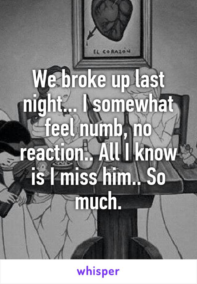 We broke up last night... I somewhat feel numb, no reaction.. All I know is I miss him.. So much.