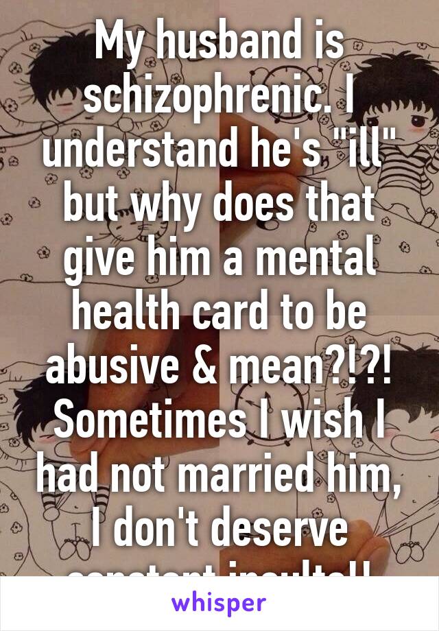 My husband is schizophrenic. I understand he's "ill" but why does that give him a mental health card to be abusive & mean?!?! Sometimes I wish I had not married him, I don't deserve constant insults!!