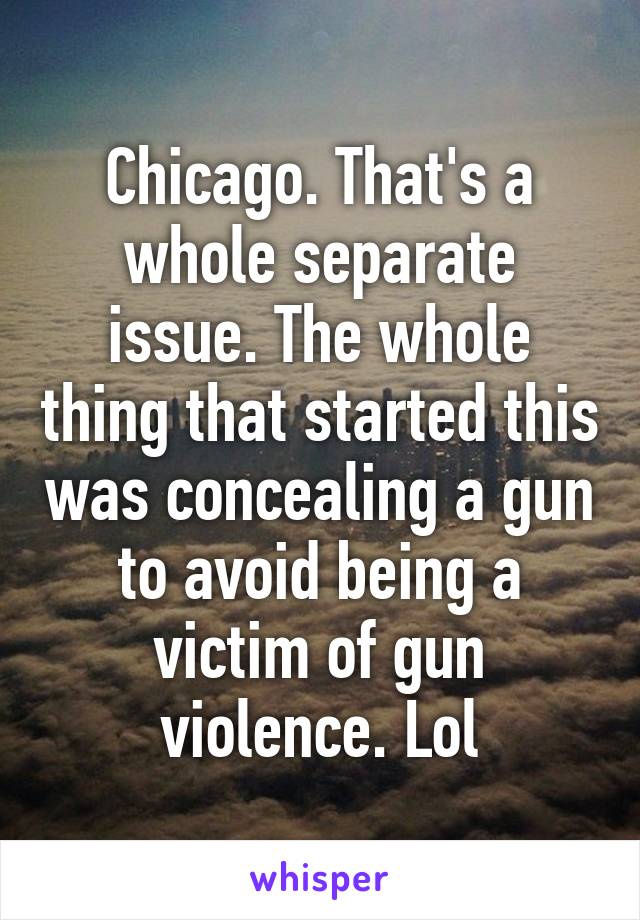 Chicago. That's a whole separate issue. The whole thing that started this was concealing a gun to avoid being a victim of gun violence. Lol