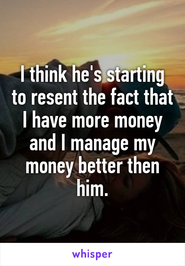 I think he's starting to resent the fact that I have more money and I manage my money better then him.