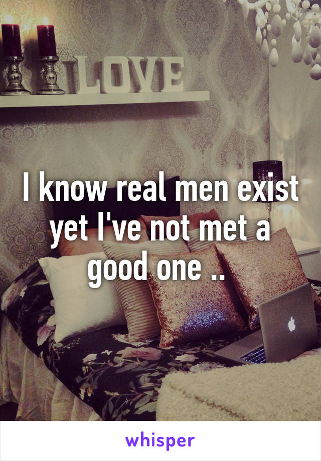 I know real men exist yet I've not met a good one .. 