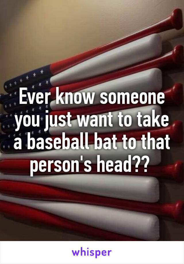 Ever know someone you just want to take a baseball bat to that person's head?? 