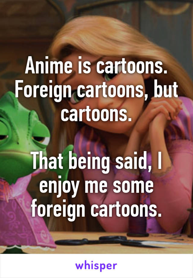 Anime is cartoons. Foreign cartoons, but cartoons.

That being said, I enjoy me some foreign cartoons.