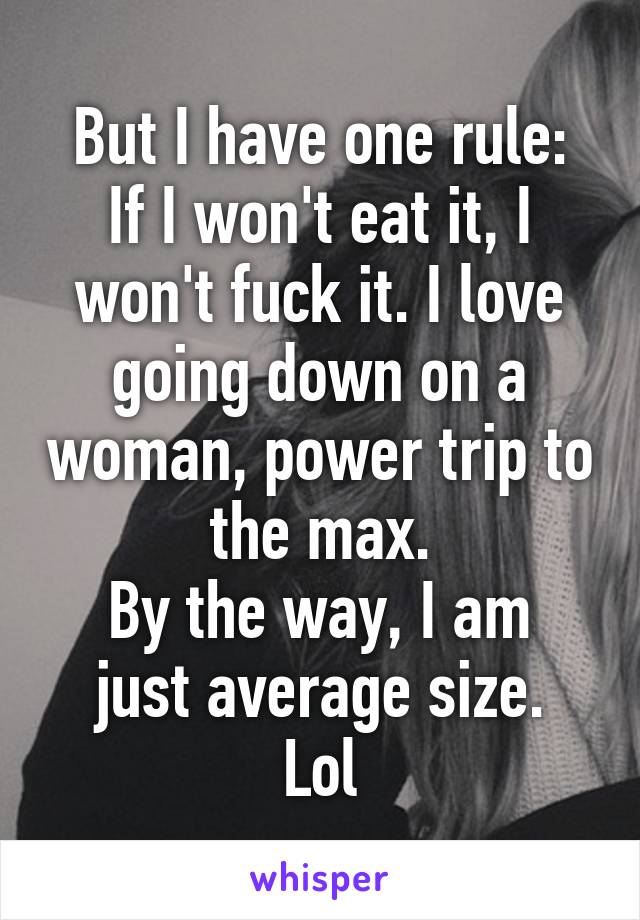 But I have one rule:
If I won't eat it, I won't fuck it. I love going down on a woman, power trip to the max.
By the way, I am just average size.
Lol