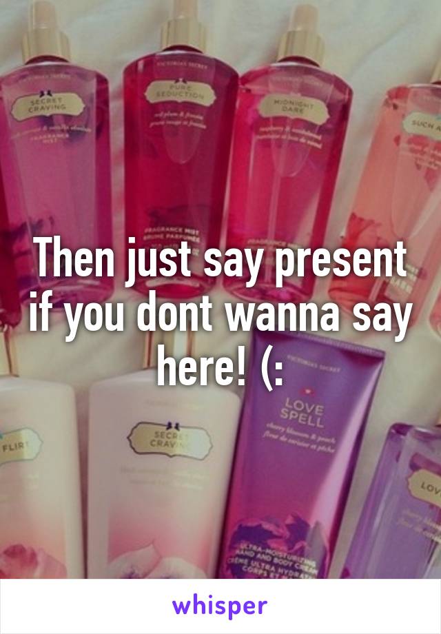 Then just say present if you dont wanna say here! (: