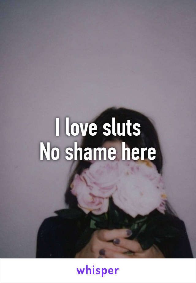 I love sluts
No shame here