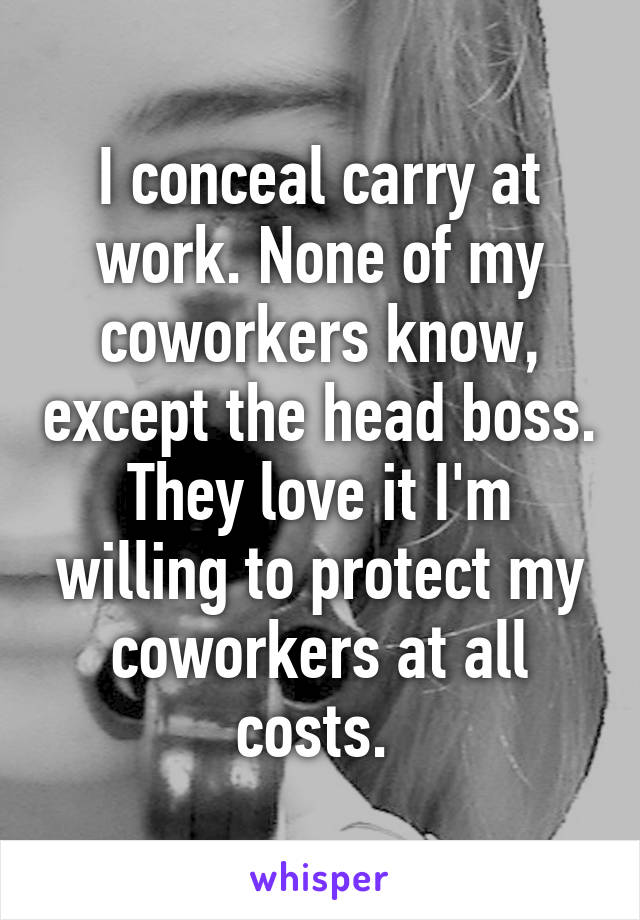 I conceal carry at work. None of my coworkers know, except the head boss. They love it I'm willing to protect my coworkers at all costs. 