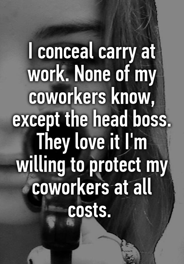 I conceal carry at work. None of my coworkers know, except the head boss. They love it I'm willing to protect my coworkers at all costs. 