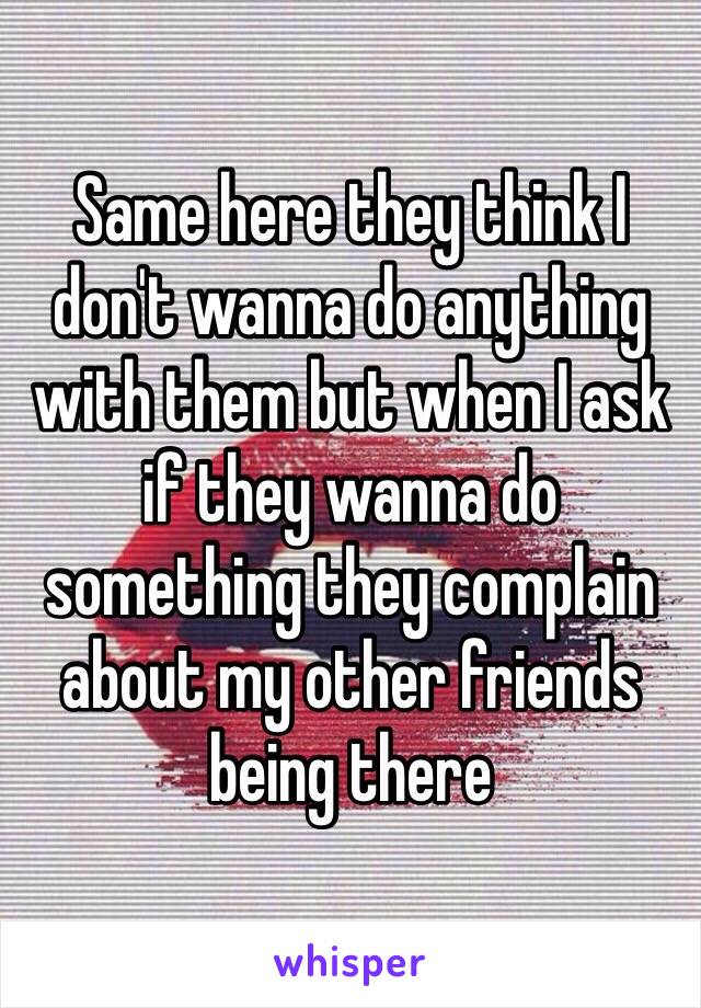 Same here they think I don't wanna do anything with them but when I ask if they wanna do something they complain about my other friends being there