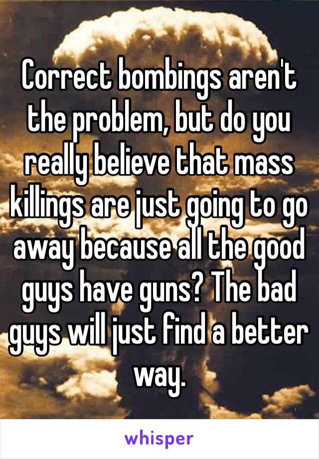 Correct bombings aren't the problem, but do you really believe that mass killings are just going to go away because all the good guys have guns? The bad guys will just find a better way.