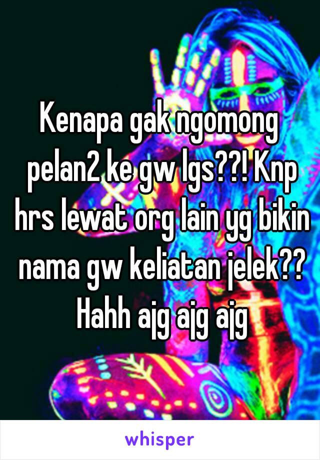 Kenapa gak ngomong pelan2 ke gw lgs??! Knp hrs lewat org lain yg bikin nama gw keliatan jelek?? Hahh ajg ajg ajg