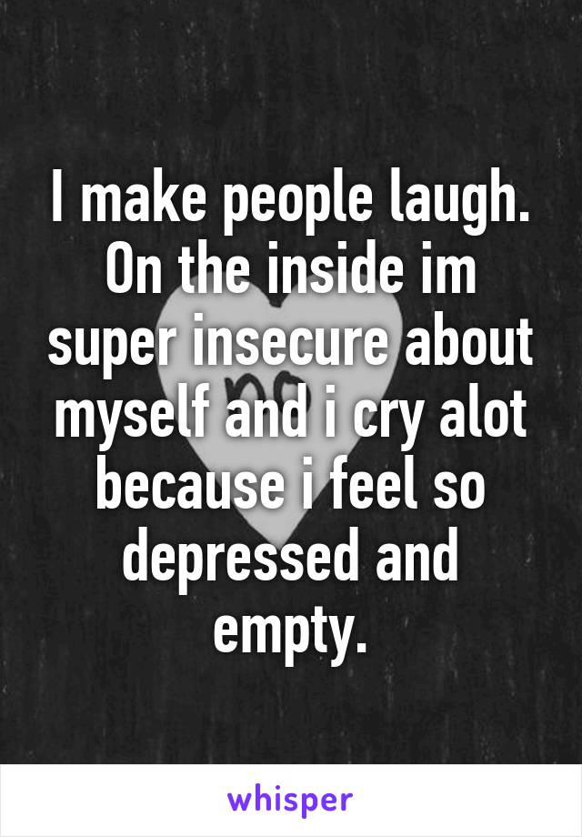 I make people laugh.
On the inside im super insecure about myself and i cry alot because i feel so depressed and empty.