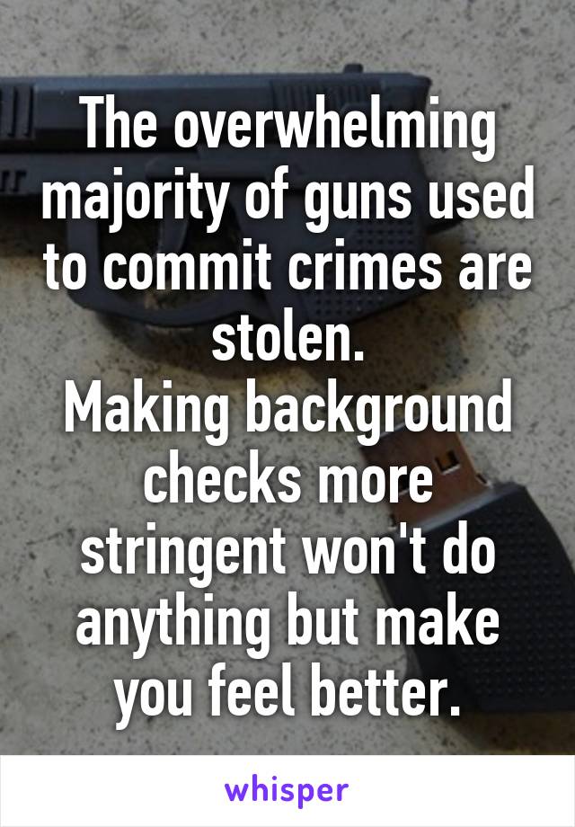 The overwhelming majority of guns used to commit crimes are stolen.
Making background checks more stringent won't do anything but make you feel better.