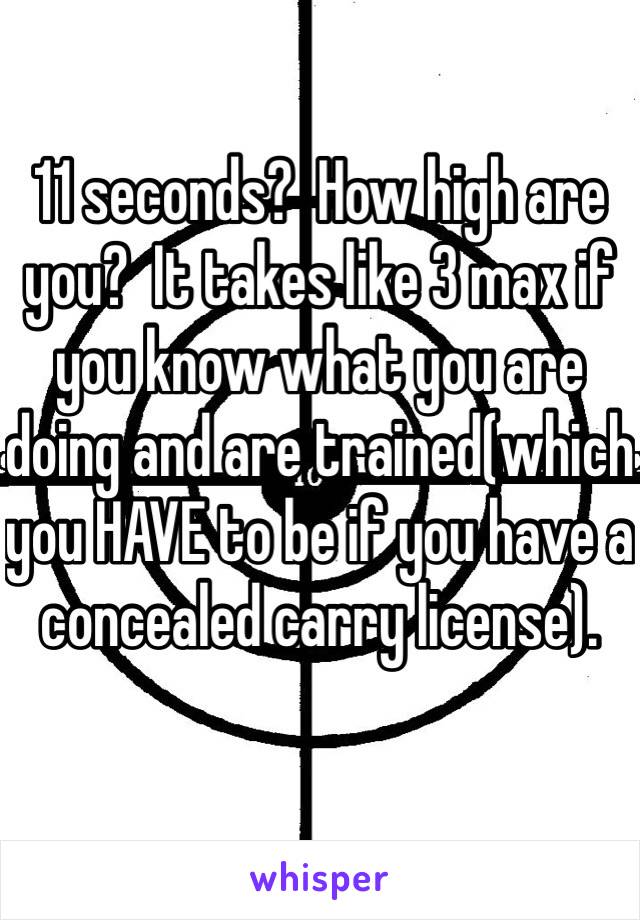 11 seconds?  How high are you?  It takes like 3 max if you know what you are doing and are trained(which you HAVE to be if you have a concealed carry license).