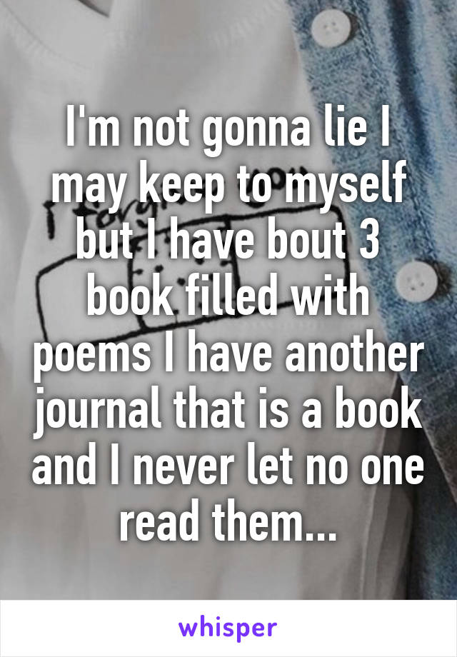 I'm not gonna lie I may keep to myself but I have bout 3 book filled with poems I have another journal that is a book and I never let no one read them...