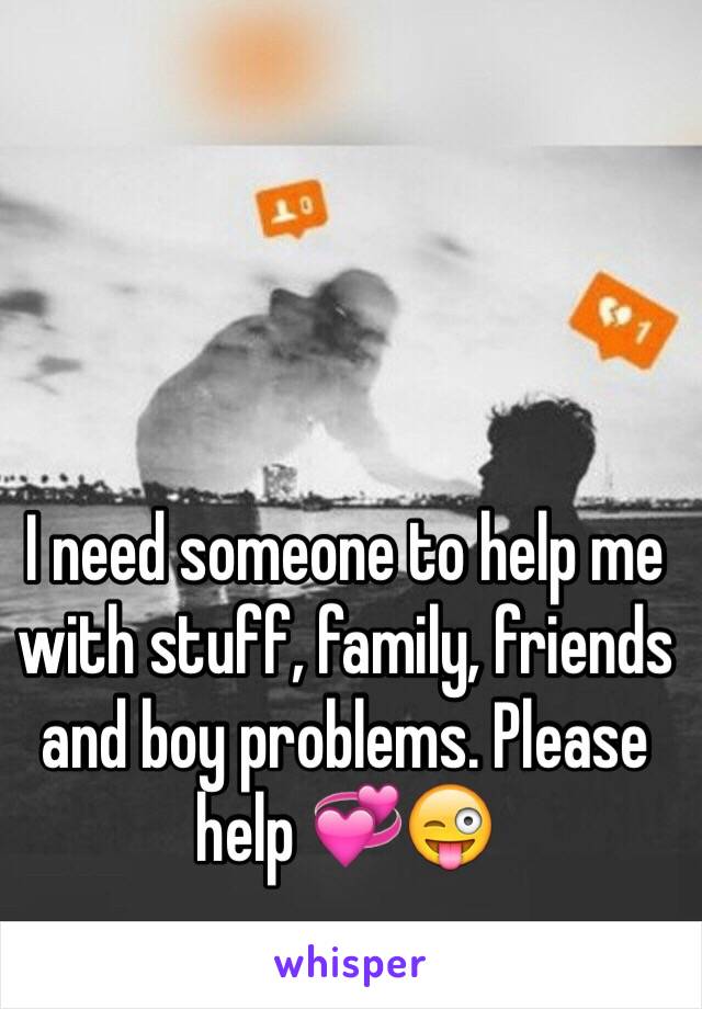 I need someone to help me with stuff, family, friends and boy problems. Please help 💞😜