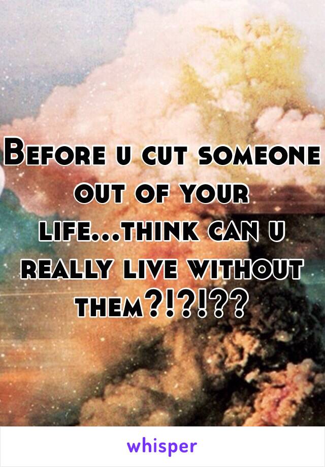 Before u cut someone out of your life...think can u really live without them?!?!??