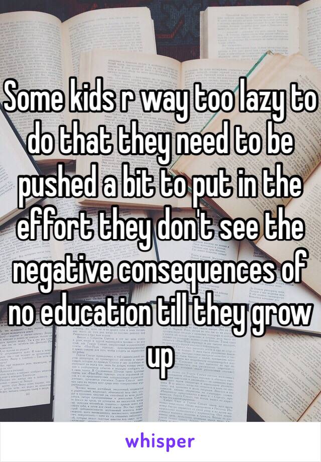 Some kids r way too lazy to do that they need to be pushed a bit to put in the effort they don't see the negative consequences of no education till they grow up 