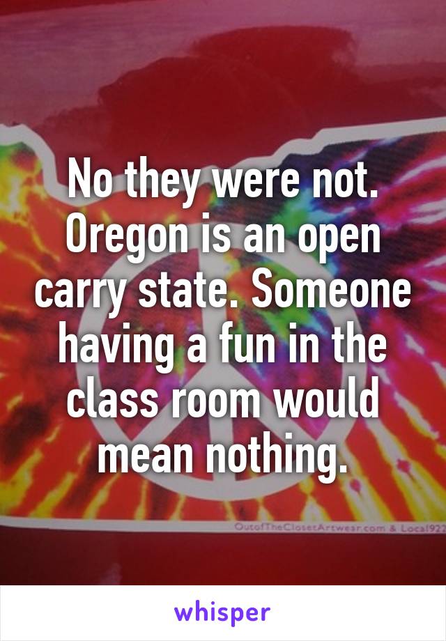 No they were not. Oregon is an open carry state. Someone having a fun in the class room would mean nothing.