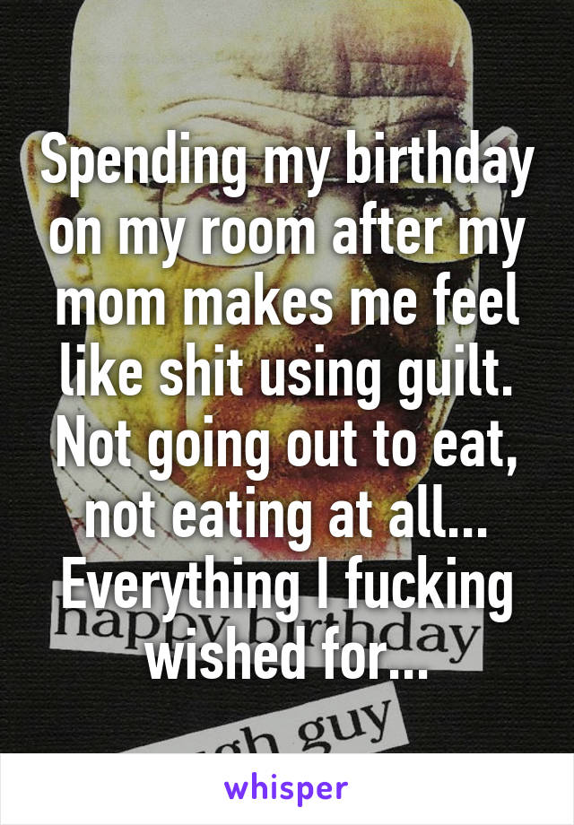 Spending my birthday on my room after my mom makes me feel like shit using guilt. Not going out to eat, not eating at all... Everything I fucking wished for...