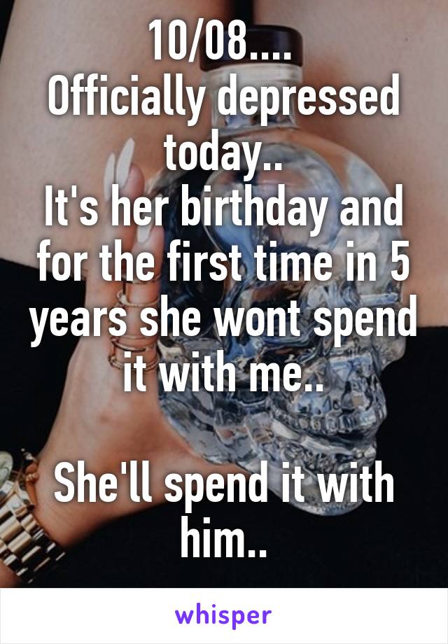 10/08.... 
Officially depressed today..
It's her birthday and for the first time in 5 years she wont spend it with me..

She'll spend it with him..
