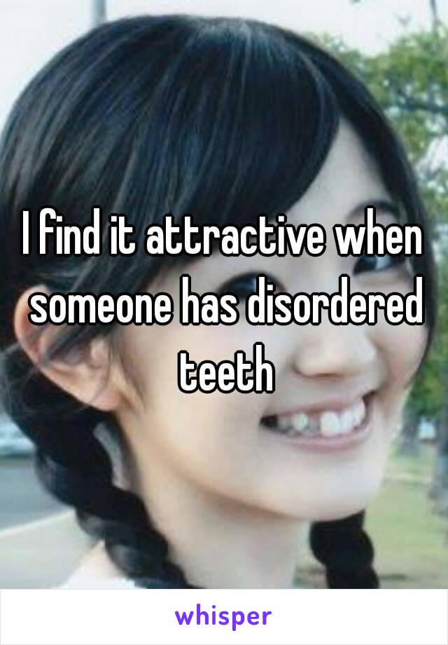 I find it attractive when someone has disordered teeth