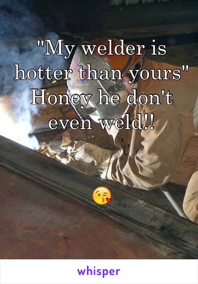 "My welder is hotter than yours" 
Honey he don't even weld!!


😘