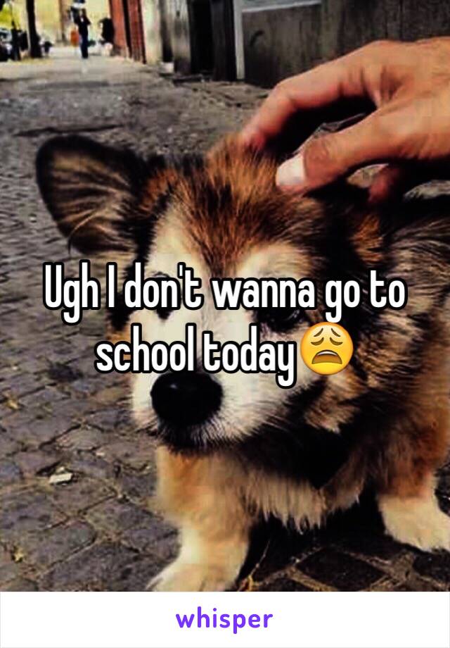 Ugh I don't wanna go to school today😩