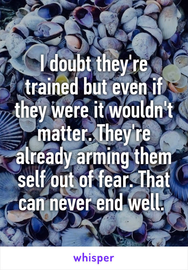 I doubt they're trained but even if they were it wouldn't matter. They're already arming them self out of fear. That can never end well. 