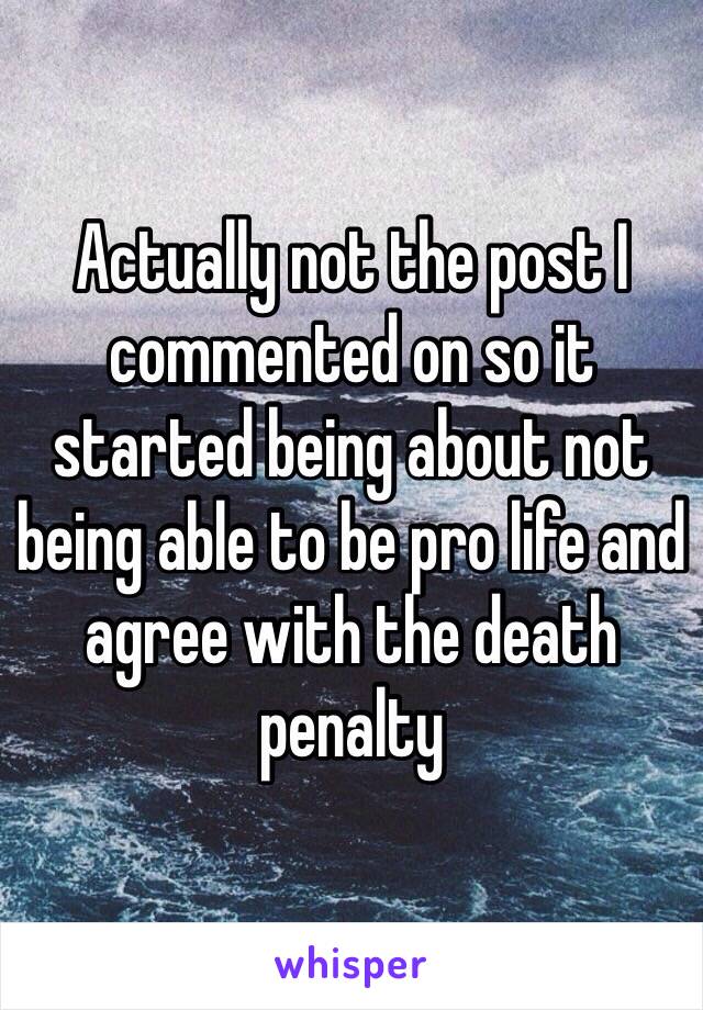 Actually not the post I commented on so it started being about not being able to be pro life and agree with the death penalty 