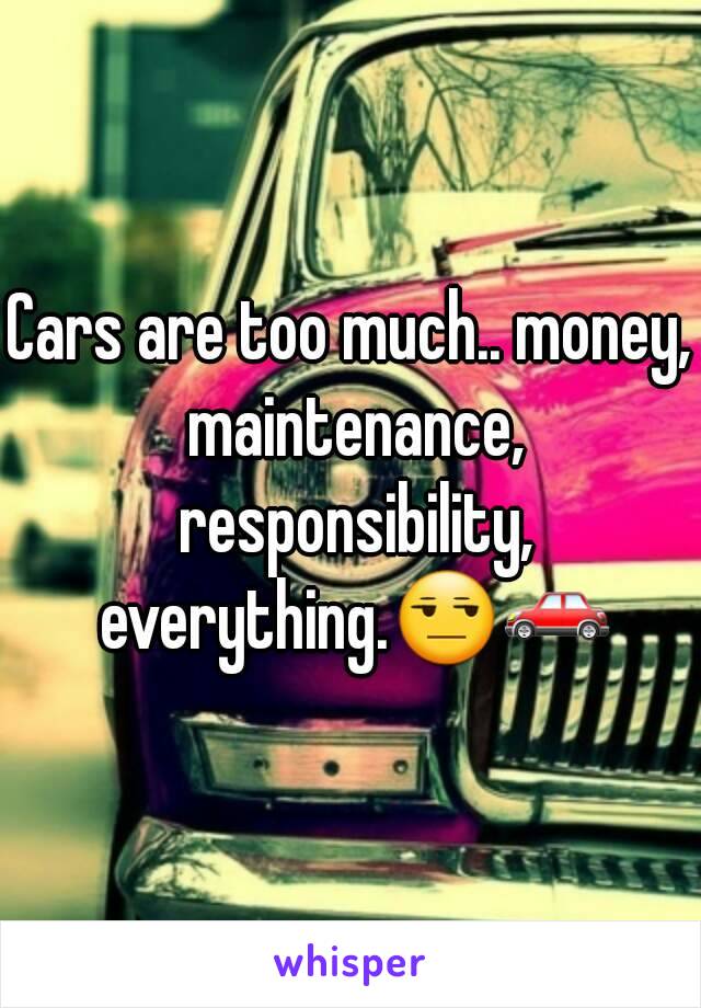 Cars are too much.. money, maintenance, responsibility, everything.😒🚗