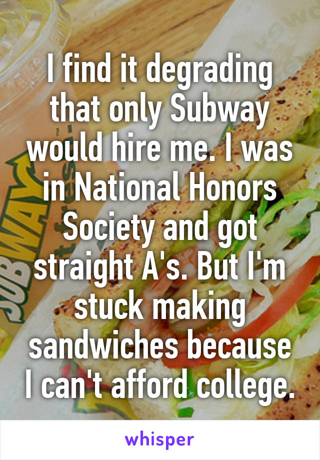 I find it degrading that only Subway would hire me. I was in National Honors Society and got straight A's. But I'm stuck making sandwiches because I can't afford college.