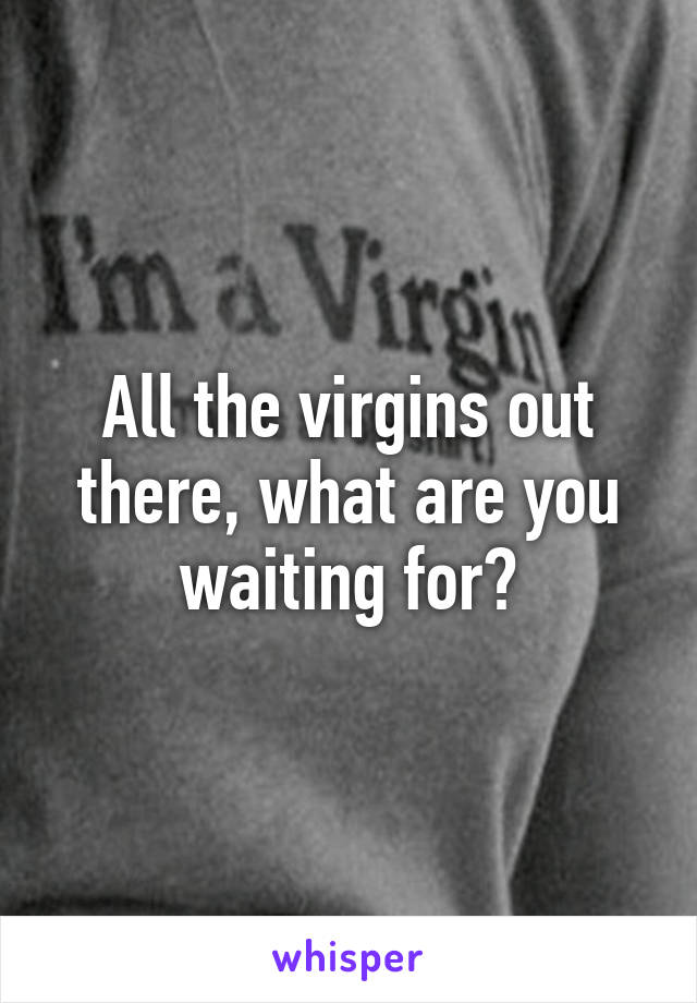 All the virgins out there, what are you waiting for?